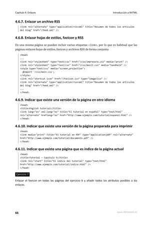 Capítulo 4. Enlaces                                                            Introducción a XHTML


4.6.7. Enlazar un archivo RSS
     <link rel="alternate" type="application/rss+xml" title="Resumen de todos los artículos
     del blog" href="/feed.xml" />


4.6.8. Enlazar hojas de estilos, favicon y RSS
En una misma página se pueden incluir varias etiquetas <link>, por lo que es habitual que las
páginas enlacen hojas de estilos, favicon y archivos RSS de forma conjunta:
     <head>
     ...
     <link rel="stylesheet" type="text/css" href="/css/impresora.css" media="print" />
     <link rel="stylesheet" type="text/css" href="/css/movil.css" media="handheld" />
     <style type="text/css" media="screen,projection">
       @import '/css/main.css';
     </style>
     <link rel="shortcut icon" href="/favicon.ico" type="image/ico" />
     <link rel="alternate" type="application/rss+xml" title="Resumen de todos los artículos
     del blog" href="/feed.xml" />
     ...
     </head>


4.6.9. Indicar que existe una versión de la página en otro idioma
     <head>
     <title>English tutorial</title>
     <link lang="es" xml:lang="es" title="El tutorial en español" type="text/html"
     rel="alternate" hreflang="es" href="http://www.ejemplo.com/tutorial/espanol.html" />
     </head>


4.6.10. Indicar que existe una versión de la página preparada para imprimir
     <head>
     <link media="print" title="El tutorial en PDF" type="application/pdf" rel="alternate"
     href="http://www.ejemplo.com/tutorial/documento.pdf" />
     </head>


4.6.11. Indicar que existe una página que es índice de la página actual
     <head>
     <title>Tutorial – Capítulo 5</title>
     <link rel="start" title="El índice del tutorial" type="text/html"
     href="http://www.ejemplo.com/tutorial/indice.html" />
     </head>

Ejercicio 7

Enlazar el favicon en todas las páginas del ejercicio 6 y añadir todos los atributos posibles a los
enlaces.




66                                                                                www.librosweb.es
 