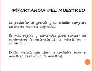 IMPORTANCIA DEL MUESTREO
- La población es grande y su estudio completo
excede los recursos asignados.
- Es más rápido y económico para conocer los
parámetros (características) de interés de la
población.
- Existe metodología clara y confiable para el
muestreo (y tamaño de muestra).