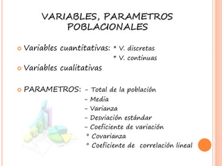 VARIABLES, PARAMETROS
POBLACIONALES
Variables cuantitativas: * V. discretas
* V. continuas
Variables cualitativas
PARAMETROS: - Total de la población
- Media
- Varianza
- Desviación estándar
- Coeficiente de variación
° Covarianza
° Coeficiente de correlación lineal