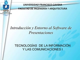 UNIVERSIDAD FRANCISCO GAVIDIA
    FACULTAD DE INGENIERÍA Y ARQUITECTURA




Introducción y Entorno al Software de
           Presentaciones


  TECNOLOGÍAS DE LA INFORMACIÓN
      Y LAS COMUNICACIONES I
 