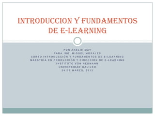 INTRODUCCION Y FUNDAMENTOS
       DE E-Learning

                   POR ANELIE MAY
              PARA ING. MIGUEL MORALES
  CURSO INTRODUCCIÓN Y FUNDAMENTOS DE E -LEARNING
  MAESTRÍA EN PRODUCCIÓN Y DIRECCIÓN DE E -LEARNING
               INSTITUTO VON NEUMANN
                UNIVERSIDAD GALILEO
                  24 DE MARZO, 2013
 