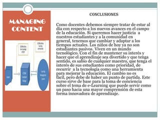 Conclusiones
MANAGING   Como docentes debemos siempre tratar de estar al
CONTENT    día con respecto a los nuevos avances en el campo
           de la educación. Si queremos hacer justicia a
           nuestros estudiantes y a la comunidad en
           general, tenemos que cambiar y adaptar a los
           tiempos actuales. Los niños de hoy ya no son
           estudiantes pasivos. Viven en un mundo
           tecnológico. Con el fin de mantener su interés y
           hacer que el aprendizaje sea divertido y que tenga
           sentido, es sabio de cualquier maestro, que tenga el
           interés de sus estudiantes como prioridad, de
           recurrir a la tecnología como una herramienta
           para mejorar la educación. El cambio no es
           fácil, pero debe de haber un punto de partida. Este
           curso sirve de base para la toma de conciencia
           sobre el tema de e-Learning que puede servir como
           un paso hacia una mayor comprensión de esta
           forma innovadora de aprendizaje.
 