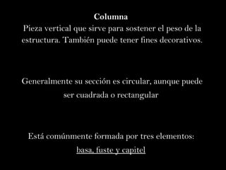 Columna  Pieza vertical que sirve para sostener el peso de la estructura. También puede tener fines decorativos. Generalmente su sección es circular, aunque puede  ser cuadrada o rectangular  Está comúnmente formada por tres elementos:  basa, fuste y capitel   