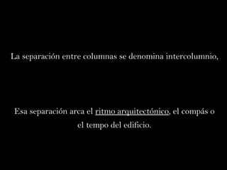 La separación entre columnas se denomina intercolumnio,  Esa separación arca el  ritmo arquitectónico , el compás o el tempo del edificio. 