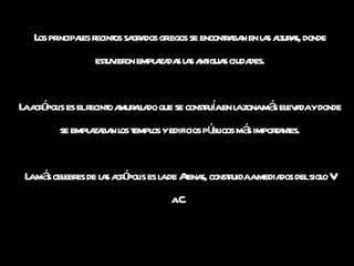 Los principales recintos sagrados griegos se encontraban en las alturas, donde estuvieron emplazadas las antiguas ciudades. La acrópolis es el recinto amurallado que se construía en la zona más elevada y donde se emplazaban los templos y edificios públicos más importantes. La más celebres de las acrópolis es la de Atenas, construida a mediados del siglo V a.C.   
