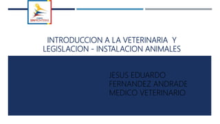 INTRODUCCION A LA VETERINARIA Y
LEGISLACION - INSTALACION ANIMALES
JESUS EDUARDO
FERNANDEZ ANDRADE
MEDICO VETERINARIO
 