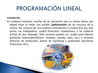 Introducción.
En cualquier empresa, muchas de las decisiones que se toman tienen por
objeto hacer el mejor uso posible (optimización) de los recursos de la
misma. Por recursos de una empresa entendemos la maquinaria que ésta
posea, sus trabajadores, capital financiero, instalaciones, y las materias
primas de que disponga. Tales recursos pueden ser usados para fabricar
productos (electrodomésticos, muebles, comida, ropa, etc.) o servicios
(horarios de producción, planes de marketing y publicidad, decisiones
financieras, etc.).
 