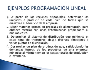 1. A partir de los recursos disponibles, determinar las
unidades a producir de cada bien de forma que se
maximice el beneficio de la empresa.
2. Elegir materias primas en procesos de alimentación, para
obtener mezclas con unas determinadas propiedades al
mínimo coste.
3. Determinar el sistema de distribución que minimice el
coste total de transporte, desde diversos almacenes a
varios puntos de distribución.
4. Desarrollar un plan de producción que, satisfaciendo las
demandas futuras de los productos de una empresa,
minimice al mismo tiempo los costes totales de producción
e inventario.
 