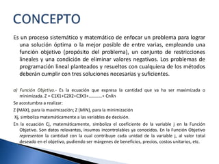 Es un proceso sistemático y matemático de enfocar un problema para lograr
una solución óptima o la mejor posible de entre varias, empleando una
función objetivo (propósito del problema), un conjunto de restricciones
lineales y una condición de eliminar valores negativos. Los problemas de
programación lineal planteados y resueltos con cualquiera de los métodos
deberán cumplir con tres soluciones necesarias y suficientes.
a) Función Objetivo.- Es la ecuación que expresa la cantidad que va ha ser maximizada o
minimizada. Z = C1X1+C2X2+C3X3+…………+ CnXn
Se acostumbra a realizar:
Z (MAX), para la maximización; Z (MIN), para la minimización
Xj, simboliza matemáticamente a las variables de decisión.
En la ecuación Cj, matemáticamente, simboliza el coeficiente de la variable j en la Función
Objetivo. Son datos relevantes, insumos incontrolables ya conocidos. En la Función Objetivo
representan la cantidad con la cual contribuye cada unidad de la variable j, al valor total
deseado en el objetivo, pudiendo ser márgenes de beneficios, precios, costos unitarios, etc.
 