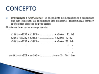 b) Limitaciones o Restricciones.- Es el conjunto de inecuaciones o ecuaciones
que nos expresan las condiciones del problema, denominadas también
coeficientes técnicos de producción
El sistema de ecuaciones se presenta:
a11X1 + a12X2 + a13X3 + ………………….. + a1nXn T1 b1
a21X1 + a22X2 + a23X3 + ………………….. + a2nXn T2 b2
a31X1 + a32X2 + a33X3 + ………………….. + a3nXn T3 b3
. . .
. . .
. . .
am1X1 + am2X2 + am3X3 + ……………….. + amnXn Tm bm
 