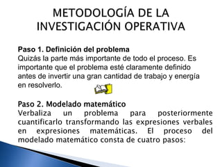 Paso 2. Modelado matemático
Verbaliza un problema para posteriormente
cuantificarlo transformando las expresiones verbales
en expresiones matemáticas. El proceso del
modelado matemático consta de cuatro pasos:
Paso 1. Definición del problema
Quizás la parte más importante de todo el proceso. Es
importante que el problema esté claramente definido
antes de invertir una gran cantidad de trabajo y energía
en resolverlo.
 