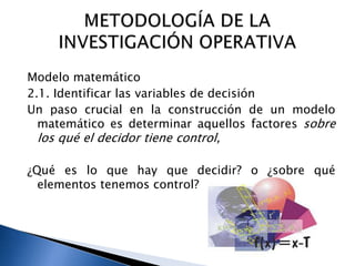 Modelo matemático
2.1. Identificar las variables de decisión
Un paso crucial en la construcción de un modelo
matemático es determinar aquellos factores sobre
los qué el decidor tiene control,
¿Qué es lo que hay que decidir? o ¿sobre qué
elementos tenemos control?
 