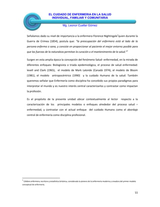 EL CUIDADO DE ENFERMERIA EN LA SALUD
INDIVIDUAL, FAMILIAR Y COMUNITARIA
Mg. Leonor Cuellar Gómez
11
Señalamos dado su nivel de importancia a la enfermera Florence Nightingale1
quien durante la
Guerra de Crimea (1854), postula que: “la preocupación del enfermero está al lado de la
persona enferma o sana, y consiste en proporcionar al paciente el mejor entorno posible para
que las fuerzas de la naturaleza permitan la curación o el mantenimiento de la salud.”1
Surgen en esta amplia época la concepción del fenómeno Salud- enfermedad, en la mirada de
diferentes enfoques: Biologisista o triada epidemiológica, el proceso de salud enfermedad:
levell and Clark (1965), el modelo de Mark Lalonde (Canadá 1974), el modelo de Bloom
(1981), el modelo antropocéntrico (1990) y la cuidado Humano de la salud. También
queremos señalar que Enfermería como disciplina ha concebido sus propios paradigmas para
interpretar el mundo y es nuestro interés central caracterizarlos y contrastar como impactan
la profesión.
Es el propósito de la presente unidad ubicar contextualmente al lector respecto a la
caracterización de los principales modelos o enfoques alrededor del proceso salud –
enfermedad, y contrastar con el actual enfoque del cuidado Humano como el abordaje
central de enfermería como disciplina profesional.
1
Célebre enfermera, escritora y estadística británica, considerada la pionera de la enfermería moderna y creadora del primer modelo
conceptual de enfermería.
 