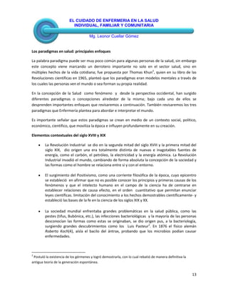 EL CUIDADO DE ENFERMERIA EN LA SALUD
INDIVIDUAL, FAMILIAR Y COMUNITARIA
Mg. Leonor Cuellar Gómez
13
Los paradigmas en salud: principales enfoques
La palabra paradigma puede ser muy poco común para algunas personas de la salud, sin embargo
este concepto viene marcando un derrotero importante no solo en el sector salud, sino en
múltiples hechos de la vida cotidiana; fue propuesta por Thomas Khun2
, quien en su libro de las
Revoluciones científicas en 1965, planteó que los paradigmas eran modelos mentales a través de
los cuales las personas ven el mundo o sea forman su propia realidad.
En la concepción de la Salud como fenómeno y desde la perspectiva occidental, han surgido
diferentes paradigmas o concepciones alrededor de la misma; bajo cada uno de ellos se
desprenden importantes enfoques que revisaremos a continuación. También revisaremos los tres
paradigmas que Enfermería plantea para abordar e interpretar el mundo.
Es importante señalar que estos paradigmas se crean en medio de un contexto social, político,
económico, científico, que moviliza la época e influyen profundamente en su creación.
Elementos contextuales del siglo XVIII y XIX
La Revolución Industrial se dio en la segunda mitad del siglo XVIII y la primera mitad del
siglo XIX, dio origen una era totalmente distinta de nuevas e inagotables fuentes de
energía, como el carbón, el petróleo, la electricidad y la energía atómica. La Revolución
Industrial invadió el mundo, cambiando de forma absoluta la concepción de la sociedad y
las formas como el hombre se relaciona entre si y con el entorno.
El surgimiento del Positivismo, como una corriente filosófica de la época, cuyo epicentro
se estableció en afirmar que no es posible conocer los principios y primeras causas de los
fenómenos y que el intelecto humano en el campo de la ciencia ha de centrarse en
establecer relaciones de causa efecto, en el orden cuantitativo que permitan enunciar
leyes científicas. limitación del conocimiento a los hechos demostrables científicamente- y
estableció las bases de la fe en la ciencia de los siglos XIX y XX.
La sociedad mundial enfrentaba grandes problemáticas en la salud pública, como las
pestes (tifus, Bubónica, etc.), las infecciones bacteriológicas y la mayoría de las personas
desconocían las formas como estas se originaban, se dio origen pus, a la bacteriología,
surgiendo grandes descubrimientos como los Luis Pasteur2
. En 1876 el físico alemán
Roberto Koch(4), aísla el bacilo del ántrax, probando que los microbios podían causar
enfermedades.
2
Postuló la existencia de los gérmenes y logró demostrarla, con lo cual rebatió de manera definitiva la
antigua teoría de la generación espontánea.
 