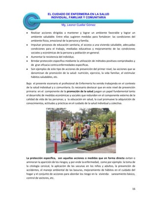 EL CUIDADO DE ENFERMERIA EN LA SALUD
INDIVIDUAL, FAMILIAR Y COMUNITARIA
Mg. Leonor Cuellar Gómez
16
Realizar acciones dirigidas a mantener y lograr un ambiente favorable y lograr un
ambiente saludable. Entre ellas sugieren medidas para fortalecer: las condiciones del
ambiente físico, emocional de la persona y familia.
Impulsar procesos de educación sanitaria, el acceso a una vivienda saludable, adecuadas
condiciones para el trabajo, mediadas educativas y mejoramiento de las condiciones
sociales y económicas de la persona y población en general.
Aumentar la resistencia del individuo.
Brindar protección específica mediante la utilización de métodos positivos comprobados y
de gran eficacia contra enfermedades específicas.
Son ejemplos de este tipo de acciones de prevención del primer nivel, las acciones que se
denominan de promoción de la salud: nutrición, ejercicio, la vida familiar, el estimular
hábitos saludables, etc.
Bajo el presente escenario el profesional de Enfermería ha venido trabajando en el contexto
de la salud individual y o comunitaria. Es necesario destacar que en este nivel de prevención
primaria: en el componente de la promoción de la salud juegan un papel fundamental tanto
el desarrollo de medidas económicas y sociales que redunden en el componente externo de la
calidad de vida de las personas; y la educación en salud, la cual promueve la adquisición de
conocimientos, actitudes y prácticas en el cuidado de la salud individual y colectiva.
La protección específica, son aquellas acciones o medidas que en forma directa evitan o
aminoran la aparición de los riesgos, y por ende la enfermedad, como por ejemplo: la toma de
la citología cervical, la aplicación de las vacunas en los niños y adultos, la prevención de
accidentes, el manejo ambiental de las basuras, mejoramiento de hábitos en el cuidado del
hogar y el conjunto de acciones para abordar los riesgo en la vivienda: saneamiento básico,
control de vectores, etc.
 