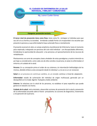 EL CUIDADO DE ENFERMERIA EN LA SALUD
INDIVIDUAL, FAMILIAR Y COMUNITARIA
Mg. Leonor Cuellar Gómez
18
El tercer nivel de prevención tiene como fines: tiene como fin reintegrar al individuo para que
sea útil a la su familia y la sociedad, brindando cuidado frente a la incapacidad o las secuelas que
presente la persona y cuya enfermedad lo haya vulnerado física o mentalmente
El presente escenario le abre un campo amplísimo al profesional de Enfermería, hasta el momento
poco explorado, trabajando con personas del ciclo vital individual con discapacidades diferentes,
brindándose la oportunidad de educación a las personas y el aprovechamiento de los recursos de
rehabilitación.
Plantearemos una serie de conceptos claves alrededor de estos paradigmas y nuestra intención es
por bajo su consideración, como cada uno de ellos concibe a la persona, la salud, la enfermedad, el
entorno y el cuidado de la salud.
Persona: En su concepción prima el orden de sus sistemas y la interrelación biofisiológica de los
mismos, dándole énfasis a esta concepción desde lo individual y a la vez es un ser sicosocial.
Salud: es un proceso en continuo cambio, es un estado continuo o lineal de adaptación.
Enfermedad: estado de vulneración del individuo de origen multicausal, generado por un
desequilibrio en la triada: Agente- Huésped y medio ambiente
Entorno: Se relaciona con la salud de las personas, no establece el peso específico que puede
generar en relación a la misma.
Cuidado de la salud: está orientada a desarrollar acciones de promoción de la salud y prevención
de la enfermedad actuando sobre el factor precipitante; las acciones de diagnostico, tratamiento
y recuperación de la persona.
Patogenia: prevención terciaria
Rehabilitación
 