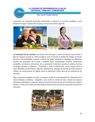 EL CUIDADO DE ENFERMERIA EN LA SALUD
INDIVIDUAL, FAMILIAR Y COMUNITARIA
Mg. Leonor Cuellar Gómez
20
protectores: las relaciones personales equilibradas, el ejercicio, la nutrición saludable y como
factores de riesgo: la ingesta alta de grasas, consumo de alcohol, cigarrillo.
La orientación de los servicios: este factor está orientado a centrar la atención para invertir y
generar mayores acciones en nichos ecológicos como: la escuela, el ámbito del trabajo, el nivel de
atención I de complejidad ( puestos y centros de salud), mediante el despliegue de diferentes
acciones de promoción de la salud ( actividad física, rumboterapia, practicas alimentarias
saludables, convivencia comunitaria, etc.) y prevención mediante la puesta en práctica de otras
estrategias grupales y colectivas ,. Orientadas a incidir o desestimular ciertos riesgos sobre la
salud: Obesidad, uso de Tabaco y cigarrillo, sedentarismo, (equipos de atención primaria ) quienes
realizan sus intervenciones en lugares como los domicilios o sitios cerca de las viviendas de las
personas.
Bajo el presente paradigma se tiene un espectro amplio de la participación de Enfermería en la
salud individual y colectiva, trabajando para incidir en estilos de vida a través de procesos
educativos individuales y colectivos, generar acciones de intervención en el entorno que rodea la
persona , familia, comunidad y fortaleciendo la prestación de servicios de promoción y prevención
colectivas.
 