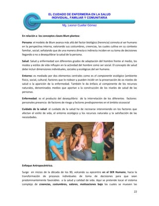 EL CUIDADO DE ENFERMERIA EN LA SALUD
INDIVIDUAL, FAMILIAR Y COMUNITARIA
Mg. Leonor Cuellar Gómez
22
En relación a los conceptos claves Blum plantea:
Persona: el modelo de Blum avanza más allá del factor biológico (herencia) connota al ser humano
en la perspectiva interna, valorando sus costumbres, creencias, las cuales cultiva en su contexto
familiar, social; señalando que de una manera directa o indirecta inciden en su toma de decisiones
llegando o no a desequilibrar la salud de la persona.
Salud: Salud y enfermedad son diferentes grados de adaptación del hombre frente al medio, los
modos y estilos de vida influyen en la actividad del hombre como ser social. El concepto de salud
debe incluir dimensiones individuales, sociales y ecológicas del ser humano.
Entorno: es mediado por dos elementos centrales como es el componente ecológico (ambiente
físico, social, cultural; factores que lo rodean y pueden incidir en la preservación de os niveles de
salud o la aparición de la enfermedad. También le da énfasis al componente de los recursos
naturales, denominados medios que aportan a la construcción de los niveles de salud de las
personas.
Enfermedad: es el producto del desequilibrio de la interrelación de los diferentes factores:
personales presencia de factores de riesgo y factores predisponentes en el ámbito sicosocial
Cuidado de la salud: el cuidado de la salud ha de recrearse interviniendo en los factores que
afectan el estilo de vida, el entorno ecológico y los recursos naturales y la satisfacción de las
necesidades.
Enfoque Antropocéntrico.
Surge en inicios de la década de los 90, volcando su epicentro en el SER Humano, hacia la
transformación de procesos individuales de toma de decisiones para que sean
predominantemente favorables a la salud y calidad de vida. Aquí se pretende tocar el sistema
complejo de creencias, costumbres, valores, motivaciones bajo las cuales se mueven las
 