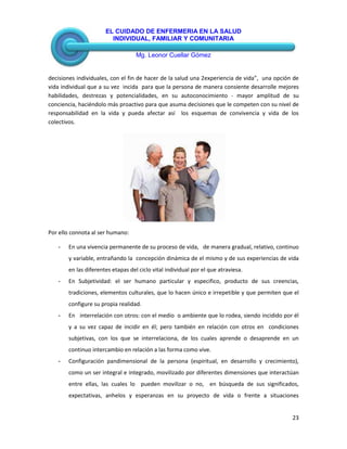 EL CUIDADO DE ENFERMERIA EN LA SALUD
INDIVIDUAL, FAMILIAR Y COMUNITARIA
Mg. Leonor Cuellar Gómez
23
decisiones individuales, con el fin de hacer de la salud una 2experiencia de vida”, una opción de
vida individual que a su vez incida para que la persona de manera consiente desarrolle mejores
habilidades, destrezas y potencialidades, en su autoconocimiento - mayor amplitud de su
conciencia, haciéndolo más proactivo para que asuma decisiones que le competen con su nivel de
responsabilidad en la vida y pueda afectar así los esquemas de convivencia y vida de los
colectivos.
Por ello connota al ser humano:
- En una vivencia permanente de su proceso de vida, de manera gradual, relativo, continuo
y variable, entrañando la concepción dinámica de el mismo y de sus experiencias de vida
en las diferentes etapas del ciclo vital individual por el que atraviesa.
- En Subjetividad: el ser humano particular y especifico, producto de sus creencias,
tradiciones, elementos culturales, que lo hacen único e irrepetible y que permiten que el
configure su propia realidad.
- En interrelación con otros: con el medio o ambiente que lo rodea, siendo incidido por él
y a su vez capaz de incidir en él; pero también en relación con otros en condiciones
subjetivas, con los que se interrelaciona, de los cuales aprende o desaprende en un
continuo intercambio en relación a las forma como vive.
- Configuración pandimensional de la persona (espiritual, en desarrollo y crecimiento),
como un ser integral e integrado, movilizado por diferentes dimensiones que interactúan
entre ellas, las cuales lo pueden movilizar o no, en búsqueda de sus significados,
expectativas, anhelos y esperanzas en su proyecto de vida o frente a situaciones
 