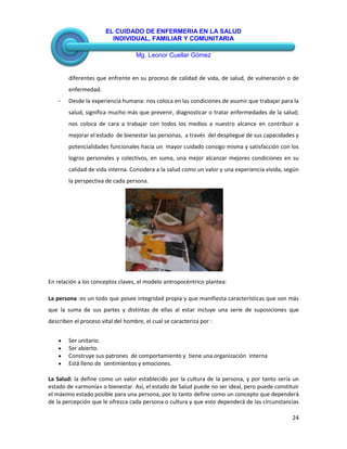 EL CUIDADO DE ENFERMERIA EN LA SALUD
INDIVIDUAL, FAMILIAR Y COMUNITARIA
Mg. Leonor Cuellar Gómez
24
diferentes que enfrente en su proceso de calidad de vida, de salud, de vulneración o de
enfermedad.
- Desde la experiencia humana: nos coloca en las condiciones de asumir que trabajar para la
salud, significa mucho más que prevenir, diagnosticar o tratar enfermedades de la salud;
nos coloca de cara a trabajar con todos los medios a nuestro alcance en contribuir a
mejorar el estado de bienestar las personas, a través del despliegue de sus capacidades y
potencialidades funcionales hacia un mayor cuidado consigo misma y satisfacción con los
logros personales y colectivos, en suma, una mejor alcanzar mejores condiciones en su
calidad de vida interna. Considera a la salud como un valor y una experiencia vivida, según
la perspectiva de cada persona.
En relación a los conceptos claves, el modelo antropocéntrico plantea:
La persona :es un todo que posee integridad propia y que manifiesta características que son más
que la suma de sus partes y distintas de ellas al estar incluye una serie de suposiciones que
describen el proceso vital del hombre, el cual se caracteriza por :
Ser unitario.
Ser abierto.
Construye sus patrones de comportamiento y tiene una organización interna
Está lleno de sentimientos y emociones.
La Salud: la define como un valor establecido por la cultura de la persona, y por tanto sería un
estado de «armonía» o bienestar. Así, el estado de Salud puede no ser ideal, pero puede constituir
el máximo estado posible para una persona, por lo tanto define como un concepto que dependerá
de la percepción que le ofrezca cada persona o cultura y que esto dependerá de las circunstancias
 