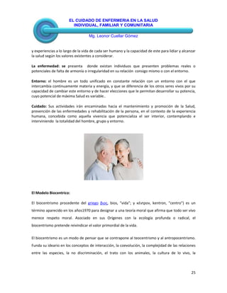 EL CUIDADO DE ENFERMERIA EN LA SALUD
INDIVIDUAL, FAMILIAR Y COMUNITARIA
Mg. Leonor Cuellar Gómez
25
y experiencias a lo largo de la vida de cada ser humano y la capacidad de este para lidiar y alcanzar
la salud según los valores existentes a considerar.
La enfermedad: se presenta donde existan individuos que presenten problemas reales o
potenciales de falta de armonía o irregularidad en su relación consigo mismo o con el entorno.
Entorno: el hombre es un todo unificado en constante relación con un entorno con el que
intercambia continuamente materia y energía, y que se diferencia de los otros seres vivos por su
capacidad de cambiar este entorno y de hacer elecciones que le permitan desarrollar su potencia,
cuyo potencial de máxima Salud es variable..
Cuidado: Sus actividades irán encaminadas hacia el mantenimiento y promoción de la Salud,
prevención de las enfermedades y rehabilitación de la persona, en el contexto de la experiencia
humana, concebida como aquella vivencia que potencializa el ser interior, contemplando e
interviniendo la totalidad del hombre, grupo y entorno.
El Modelo Biocentrico:
El biocentrismo procedente del griego βιος, bios, "vida"; y κέντρον, kentron, "centro") es un
término aparecido en los años1970 para designar a una teoría moral que afirma que todo ser vivo
merece respeto moral. Asociado en sus Orígenes con la ecología profunda o radical, el
biocentrismo pretende reivindicar el valor primordial de la vida.
El biocentrismo es un modo de pensar que se contrapone al teocentrismo y al antropocentrismo.
Funda su ideario en los conceptos de interacción, la coevolución, la complejidad de las relaciones
entre las especies, la no discriminación, el trato con los animales, la cultura de lo vivo, la
 