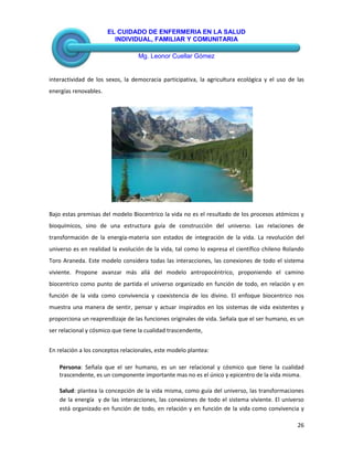 EL CUIDADO DE ENFERMERIA EN LA SALUD
INDIVIDUAL, FAMILIAR Y COMUNITARIA
Mg. Leonor Cuellar Gómez
26
interactividad de los sexos, la democracia participativa, la agricultura ecológica y el uso de las
energías renovables.
Bajo estas premisas del modelo Biocentrico la vida no es el resultado de los procesos atómicos y
bioquímicos, sino de una estructura guía de construcción del universo. Las relaciones de
transformación de la energía-materia son estados de integración de la vida. La revolución del
universo es en realidad la evolución de la vida, tal como lo expresa el científico chileno Rolando
Toro Araneda. Este modelo considera todas las interacciones, las conexiones de todo el sistema
viviente. Propone avanzar más allá del modelo antropocéntrico, proponiendo el camino
biocentrico como punto de partida el universo organizado en función de todo, en relación y en
función de la vida como convivencia y coexistencia de los divino. El enfoque biocentrico nos
muestra una manera de sentir, pensar y actuar inspirados en los sistemas de vida existentes y
proporciona un reaprendizaje de las funciones originales de vida. Señala que el ser humano, es un
ser relacional y cósmico que tiene la cualidad trascendente,
En relación a los conceptos relacionales, este modelo plantea:
Persona: Señala que el ser humano, es un ser relacional y cósmico que tiene la cualidad
trascendente, es un componente importante mas no es el único y epicentro de la vida misma.
Salud: plantea la concepción de la vida misma, como guía del universo, las transformaciones
de la energía y de las interacciones, las conexiones de todo el sistema viviente. El universo
está organizado en función de todo, en relación y en función de la vida como convivencia y
 
