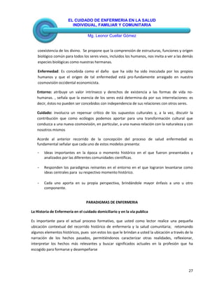 EL CUIDADO DE ENFERMERIA EN LA SALUD
INDIVIDUAL, FAMILIAR Y COMUNITARIA
Mg. Leonor Cuellar Gómez
27
coexistencia de los divino. Se propone que la comprensión de estructuras, funciones y origen
biológico común para todos los seres vivos, incluidos los humanos, nos invita a ver a las demás
especies biológicas como nuestras hermanas.
Enfermedad: Es concebida como el daño que ha sido ha sido inoculada por los propios
humanos y que el origen de tal enfermedad está pro-fundamente arraigado en nuestra
cosmovisión occidental economicista.
Entorno: atribuye un valor intrínseco y derechos de existencia a las formas de vida no-
humanas. , señala que la esencia de los seres está determina-da por sus interrelaciones: es
decir, éstos no pueden ser concebidos con independencia de sus relaciones con otros seres.
Cuidado: involucra un repensar crítico de los supuestos culturales y, a la vez, discutir la
contribución que como ecólogos podemos aportar para una transformación cultural que
conduzca a una nueva cosmovisión, en particular, a una nueva relación con la naturaleza y con
nosotros mismos
Acorde al anterior recorrido de la concepción del proceso de salud enfermedad es
fundamental señalar que cada uno de estos modelos presenta:
- Ideas importantes en la época o momento histórico en el que fueron presentados y
analizados por las diferentes comunidades científicas.
- Responden los paradigmas reinantes en el entorno en el que lograron levantarse como
ideas centrales para su respectivo momento histórico.
- Cada uno aporta en su propia perspectiva, brindándole mayor énfasis a uno u otro
componente.
PARADIGMAS DE ENFERMERIA
La Historia de Enfermería en el cuidado domiciliario y en la vía publica
Es importante para el actual proceso formativo, que usted como lector realice una pequeña
ubicación contextual del recorrido histórico de enfermería y la salud comunitaria; retomando
algunos elementos históricos, pues son estos los que le brindan a usted la ubicación a través de la
narración de los hechos pasados, permitiéndonos caracterizar otras realidades, reflexionar,
interpretar los hechos más relevantes y buscar significados actuales en la profesión que ha
escogido para formarse y desempeñarse
 
