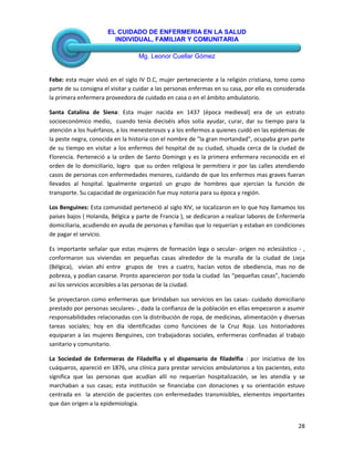 EL CUIDADO DE ENFERMERIA EN LA SALUD
INDIVIDUAL, FAMILIAR Y COMUNITARIA
Mg. Leonor Cuellar Gómez
28
Febe: esta mujer vivió en el siglo IV D.C, mujer perteneciente a la religión cristiana, tomo como
parte de su consigna el visitar y cuidar a las personas enfermas en su casa, por ello es considerada
la primera enfermera proveedora de cuidado en casa o en el ámbito ambulatorio.
Santa Catalina de Siena: Esta mujer nacida en 1437 (época medieval) era de un estrato
socioeconómico medio, cuando tenía dieciséis años solía ayudar, curar, dar su tiempo para la
atención a los huérfanos, a los menesterosos y a los enfermos a quienes cuidó en las epidemias de
la peste negra, conocida en la historia con el nombre de "la gran mortandad", ocupaba gran parte
de su tiempo en visitar a los enfermos del hospital de su ciudad, situada cerca de la ciudad de
Florencia. Perteneció a la orden de Santo Domingo y es la primera enfermera reconocida en el
orden de lo domiciliario, logro que su orden religiosa le permitiera ir por las calles atendiendo
casos de personas con enfermedades menores, cuidando de que los enfermos mas graves fueran
llevados al hospital. Igualmente organizó un grupo de hombres que ejercían la función de
transporte. Su capacidad de organización fue muy notoria para su época y región.
Los Benguines: Esta comunidad perteneció al siglo XIV, se localizaron en lo que hoy llamamos los
países bajos ( Holanda, Bélgica y parte de Francia ), se dedicaron a realizar labores de Enfermería
domiciliaria, acudiendo en ayuda de personas y familias que lo requerían y estaban en condiciones
de pagar el servicio.
Es importante señalar que estas mujeres de formación lega o secular- origen no eclesiástico - ,
conformaron sus viviendas en pequeñas casas alrededor de la muralla de la ciudad de Lieja
(Bélgica), vivían ahí entre grupos de tres a cuatro, hacían votos de obediencia, mas no de
pobreza, y podían casarse. Pronto aparecieron por toda la ciudad las “pequeñas casas”, haciendo
así los servicios accesibles a las personas de la ciudad.
Se proyectaron como enfermeras que brindaban sus servicios en las casas- cuidado domiciliario
prestado por personas seculares- , dada la confianza de la población en ellas empezaron a asumir
responsabilidades relacionadas con la distribución de ropa, de medicinas, alimentación y diversas
tareas sociales; hoy en día identificadas como funciones de la Cruz Roja. Los historiadores
equiparan a las mujeres Benguines, con trabajadoras sociales, enfermeras confinadas al trabajo
sanitario y comunitario.
La Sociedad de Enfermeras de Filadelfia y el dispensario de filadelfia : por iniciativa de los
cuáqueros, apareció en 1876, una clínica para prestar servicios ambulatorios a los pacientes, esto
significa que las personas que acudían allí no requerían hospitalización, se les atendía y se
marchaban a sus casas; esta institución se financiaba con donaciones y su orientación estuvo
centrada en la atención de pacientes con enfermedades transmisibles, elementos importantes
que dan origen a la epidemiologia.
 