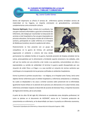 EL CUIDADO DE ENFERMERIA EN LA SALUD
INDIVIDUAL, FAMILIAR Y COMUNITARIA
Mg. Leonor Cuellar Gómez
29
Dentro del dispensario se ofrecía el servicio de enfermeras quienes brindaban servicio de
maternidad en los hogares, se impartía orientación en ginecobstetricia, actividades
complementarias como orientación culinaria
Florencia Nightingale: Mujer símbolo de la profesión, fue
una gran visionaria reformadora y guía de la orientación de
Enfermería, ella trabajó por recomendar la instauración de
acciones a nivel hospitalario y fue una gran impulsadora en
procesos educativos. Da los pasos iníciales de la Enfermería
sanitaria, participando en cuidar enfermos en el Hospital
de Medlessex (Londres), durante la epidemia del cólera.
Posteriormente se hizo presente con un grupo de
compañeras en la guerra de Crimea, ahí participó
organizando el ambiente o entorno del área donde
permanecían los soldados heridos en la guerra, haciendo provisión de limpieza alrededor de las
camas, preocupándose por la alimentación y brindando soporte emocional a los soldados, solía
salir por las noches con una antorcha a dar ronda a sus pacientes, comunicándose con ellos y
expresándoles su sentido de solidaridad. Al terminar la guerra quedó discapacitada por una
situación de orden física y al llegar a su casa escribió un conjunto de normas sanitarias que
contribuyen a la recuperación de las personas confinadas en ambientes hospitalarios.
Formo la primera la primera escuela laica – no religiosa, en el hospital santo Tomas, tenía como
objetivo formar enfermeras para el ámbito hospitalario y enfermeras ambulatorias o visitadoras,
las cuales se desplazaban a las casas a orientar acciones sobre prevención de la enfermedad;
igualmente hacían énfasis en la atención de la persona con alteraciones en la salud mental; estas
enfermeras orientaban respecto al desarrollo de acciones de bienestar físico, e impartían lecciones
de higiene de la familia y de la comunidad.
A partir de los años 50 del siglo XX, Enfermería es considerada como disciplina profesional, tal
como se plantea en el documento de ACOFAEN3
, acerca de la “creciente producción de
conocimientos en enfermería, se ha desarrollado con base a la practica en diferentes escenarios,
3
Asociación Colombiana de Enfermería, el desarrollo de la Educación Superior. 2005
 