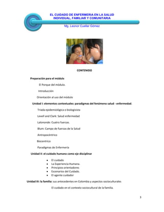 EL CUIDADO DE ENFERMERIA EN LA SALUD
INDIVIDUAL, FAMILIAR Y COMUNITARIA
Mg. Leonor Cuellar Gómez
3
CONTENIDO
Preparación para el módulo
El Porque del módulo.
Introducción
Orientación al uso del módulo
Unidad I: elementos contextuales: paradigmas del fenómeno salud - enfermedad.
Triada epidemiológica o biologisista
Levell and Clark: Salud enfermedad
Lalononde: Cuatro fuerzas.
Blum: Campo de fuerzas de la Salud
Antropocéntrico
Biocentrico
Paradigmas de Enfermería
Unidad II: el cuidado humano como eje disciplinar
El cuidado
La Experiencia Humana.
Principios orientadores
Escenarios del Cuidado.
El agente cuidador
Unidad III: la familia: sus antecedentes en Colombia y aspectos socioculturales
El cuidado en el contexto sociocultural de la familia.
 