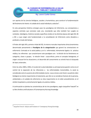 EL CUIDADO DE ENFERMERIA EN LA SALUD
INDIVIDUAL, FAMILIAR Y COMUNITARIA
Mg. Leonor Cuellar Gómez
30
con aportes de las ciencias biológicas, sociales y humanísticas, para construir la fundamentación
del fenómeno de interés: el cuidado de la salud individual y colectiva”.
En esta perspectiva histórica emergen pues los paradigmas de Enfermería, sus concepciones y
aspectos centrales que connotan cada uno, recordando que ellos también han surgido en
contextos ideológicos, histórico-sociales específicos vividos en las distintas épocas del siglo XIX, XX
y XXI. y cuyo origen está fundamentado a la consolidación de Enfermería como disciplina y
profesión a través del tiempo.
A finales del siglo XIX y primera mitad del XX, el entorno marcaba importantes direccionamientos
denominado pensamiento o Paradigma de la categorización que generó las orientaciones en
enfermería: Centrada en la salud pública y en la enfermedad, íntimamente ligada a la práctica
médica; los referentes que caracterizaron este paradigma son: la división de los fenómenos en
categorías, clases o grupos; la relación lineal : causa-efecto, prima el concepto biologisista, el
origen unicausal de las situaciones y el desarrollo del conocimiento se orientó hacia la búsqueda
de leyes universales.
Entre los años 1900 y 1950, el mundo de la salud abordaba su principal preocupación como era el
control de la expansión de las infecciones y las enfermedades transmisibles, la salud es
considerada como la ausencia de enfermedades (como causa única) y este factor causal( de orden
biológico) se orienta mayormente al tratamiento, por ello no se consideran factores de la persona,
ambientales y el cuidado de enfermería se sitúa mayormente en el orden procedimental, en el
ámbito hospitalario y estrechamente ligada a la práctica médica.
A continuación se plantea las características de los tres paradigmas, según Jacqueline Fawcett4
en
su libro Análisis and Evaluation of Contemporary Nursing Knowledge
4
Jacqueline Fawcett. Analysis and Evaluation of Contemporary Nursing Knowledge
 