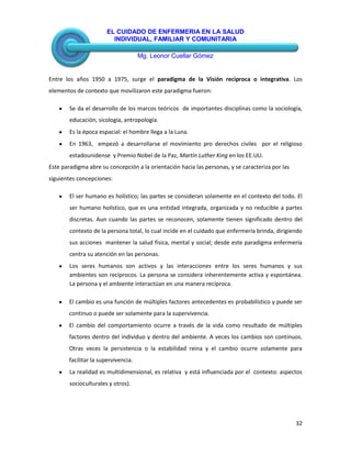 EL CUIDADO DE ENFERMERIA EN LA SALUD
INDIVIDUAL, FAMILIAR Y COMUNITARIA
Mg. Leonor Cuellar Gómez
32
Entre los años 1950 a 1975, surge el paradigma de la Visión reciproca o integrativa. Los
elementos de contexto que movilizaron este paradigma fueron:
Se da el desarrollo de los marcos teóricos de importantes disciplinas como la sociología,
educación, sicología, antropología.
Es la época espacial: el hombre llega a la Luna.
En 1963, empezó a desarrollarse el movimiento pro derechos civiles por el religioso
estadounidense y Premio Nobel de la Paz, Martín Luther King en los EE.UU.
Este paradigma abre su concepción a la orientación hacia las personas, y se caracteriza por las
siguientes concepciones:
El ser humano es holístico; las partes se consideran solamente en el contexto del todo. El
ser humano holístico, que es una entidad integrada, organizada y no reducible a partes
discretas. Aun cuando las partes se reconocen, solamente tienen significado dentro del
contexto de la persona total, lo cual incide en el cuidado que enfermería brinda, dirigiendo
sus acciones mantener la salud física, mental y social; desde este paradigma enfermería
centra su atención en las personas.
Los seres humanos son activos y las interacciones entre los seres humanos y sus
ambientes son recíprocos. La persona se considera inherentemente activa y espontánea.
La persona y el ambiente interactúan en una manera recíproca.
El cambio es una función de múltiples factores antecedentes es probabilístico y puede ser
continuo o puede ser solamente para la supervivencia.
El cambio del comportamiento ocurre a través de la vida como resultado de múltiples
factores dentro del individuo y dentro del ambiente. A veces los cambios son continuos.
Otras veces la persistencia o la estabilidad reina y el cambio ocurre solamente para
facilitar la supervivencia.
La realidad es multidimensional, es relativa y está influenciada por el contexto: aspectos
socioculturales y otros).
 