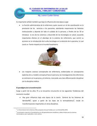 EL CUIDADO DE ENFERMERIA EN LA SALUD
INDIVIDUAL, FAMILIAR Y COMUNITARIA
Mg. Leonor Cuellar Gómez
34
Es importante señalar también que bajo la influencia de esta época surge:
La función administrativa de la enfermera, quien asume un rol de coordinación en la
prestación de los servicios a los pacientes, abordando mayormente las faltantes
institucionales y dejando de lado el cuidado de la persona; a finales de los 70 se
introduce la era de los sistemas y desarrollo de las tecnologías en salud, causando
importantes efectos en el abordaje de la práctica de enfermería, que centró su
accionar en la introducción de la alta tecnología en la atención de la persona, lo cual
causó un fuerte impacto en el mundo hospitalario.
Los mayores avances conceptuales de enfermería, evidenciadas en concepciones
explicitas de su modelo conceptual hacia la persona, las investigaciones de enfermeras
se centraron en la persona y el entorno, marcando una clara diferenciación disciplinar
con la disciplina médica.
El paradigma de la transformación
Surge a partir de los años 75 y se encuentra circunscrito en las siguientes Tendencias del
escenario mundial:
Hay gran influencia bajo esta época de la teoría General de los Sistemas de
Bertalanffy5
, quien a partir de las leyes de la termodinámica6
, incide en
transformaciones importantes en otras disciplinas.
5
La Teoría General de los Sistemas (TGS), propuesta más que fundada, por L von Bertalanffy (1945).
6
Los principios o leyes de la Termodinámica son sólo generalizaciones estadísticas, válidas siempre para los sistemas
macroscópicos, pero inaplicables a nivel cuántico.
 
