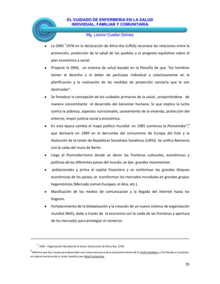EL CUIDADO DE ENFERMERIA EN LA SALUD
INDIVIDUAL, FAMILIAR Y COMUNITARIA
Mg. Leonor Cuellar Gómez
35
La OMS 7
1978 en la declaración de Alma-Ata (URSS) reconoce las relaciones entre la
promoción, protección de la salud de los pueblos y el progreso equitativo sobre el
plan económico y social.
Propone la OMS, un sistema de salud basado en la filosofía de que “los hombres
tienen el derecho y el deber de participar individual y colectivamente en la
planificación y la realización de las medidas de protección sanitaria que le son
destinadas”.
Se fortalece la concepción de los cuidados primarios de la salud , proponiéndose de
manera concomitante el desarrollo del bienestar humano, lo que implica la lucha
contra la pobreza, aspectos nutricionales, saneamiento de la vivienda, protección del
entorno, mayor justicia social y económica.
En esta época cambia el mapa político mundial: en 1985 comienza la Perestroika”,8
que derivaría en 1989 en el derrumbe del comunismo de Europa del Este y la
disolución de la Unión de Repúblicas Socialistas Soviéticas (URSS). Se unifica Alemania
con la caída del muro de Berlín.
Llega el Posmodernismo donde se abren las fronteras culturales, económicas y
políticas de los diferentes países del mundo; se dan grandes movimientos
poblacionales y prima el capital financiero y se conforman los grandes bloques
económicos de los países; se transforman los mercados mundiales en grandes grupos
hegemónicos (Mercado común Europeo, el Alca, etc.).
Masificación de los medios de comunicación y la llegada del internet hasta los
hogares.
Fortalecimiento de la Globalización y la creación de un nuevo sistema de organización
mundial (NOI), dado a través de la economía con la caída de las fronteras y apertura
de los mercados para privilegiar el comercio.
7
OMS - Organización Mundial de la Salud: Declaración de Alma-Ata, 1978.
8
Reforma que fue creada para desarrollar una nueva estructura de la economía interna de la Unión Soviética, y fue llevada a la práctica
en todo el territorio de la Unión Soviética por Mijaíl Gorbachov.
 