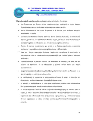 EL CUIDADO DE ENFERMERIA EN LA SALUD
INDIVIDUAL, FAMILIAR Y COMUNITARIA
Mg. Leonor Cuellar Gómez
36
El Paradigma de la transformación postula entre sus principales elementos:
Los fenómenos son únicos, no se pueden parecen totalmente a otros, algunos
fenómenos presentan similitudes, pero ninguno se parece al otro.
En los fenómenos no hay punto de partida ni de llegada ,pues están en perpetuo
movimiento y cambio
La teoría del hombre unitario, derivado de las ciencias humanas, o del humano
devenir, planteado por la Enfermera Martha Rogers, en la cual el ser humano es un
campo energético en interacción con otro campo energético: entorno.
Plantea de manera concomitante que la vida es un flujo de experiencias, el estar vivo
es hacerse irreversiblemente más complejo, diverso y diferenciado.
Hay una fuerte orientación holística. Según este paradigma, la conciencia, la
necesidad de estar en contacto con su propia energía y el cuidado guían la disciplina
enfermera.
La relación entre la persona cuidada y el enfermero es recíproca, es decir, los dos
actores se benefician en la interacción y pueden crecer hacia una mayor
autoconciencia.
La persona es considerada en su globalidad y el enfermero centra su Atención en la
persona global en proceso de autocuración.
La espiritualidad, la conciencia, el autoconcepto, el modo de vida y el bienestar son
dimensiones fundamentales para el cuidado de las personas.
La persona es responsable de su salud y de sus cuidados, cuando tiene necesidad de
una ayuda terapéutica, la relación de colaboración prevalece.
En lo que se refiere a la salud, éste es un proceso de integración y de armonía entre el
cuerpo, el alma y el espíritu. Ocasión de crecimiento y de expansión de la conciencia, la
experiencia de enfermedad invita a la persona a preguntarse y a reflexionar sobre
diversos aspectos de su vida y a realizar cambios que favorezcan la integración y la
armonía.
 