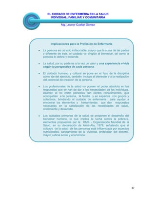 EL CUIDADO DE ENFERMERIA EN LA SALUD
INDIVIDUAL, FAMILIAR Y COMUNITARIA
Mg. Leonor Cuellar Gómez
37
Implicaciones para la Profesión de Enfermería
La persona es un todo indisociable, mayor que la suma de las partes
y diferente de ésta, el cuidado va dirigido al bienestar, tal como la
persona lo define y entiende.
La salud, por su parte es a la vez un valor y una experiencia vivida
según la perspectiva de cada persona.
El cuidado humano y cultural se pone en el foco de la disciplina
como eje del ejercicio, también incluye al bienestar y a la realización
del potencial de creación de la persona.
Los profesionales de la salud no poseen el poder absoluto en las
respuestas que se han de dar a las necesidades de los individuos,
asumen el rol como personas con ciertos conocimientos, que
acompañan a la persona, la familia y en espacios con grupos y
colectivos, brindando el cuidado de enfermería para ayudar a
encontrar los elementos y herramientas que den respuestas
necesarias en la satisfacción de las necesidades de salud,
crecimiento y desarrollo.
Los cuidados primarios de la salud se proponen el desarrollo del
bienestar humano, lo que implica la lucha contra la pobreza,
elementos propuestos por la OMS - Organización Mundial de la
Salud, en su declaración de Alma-Ata, 1978, señalando que el
cuidado de la salud de las personas está influenciada por aspectos
nutricionales, saneamiento de la vivienda, protección del entorno,
mayor justicia social y económica.
 