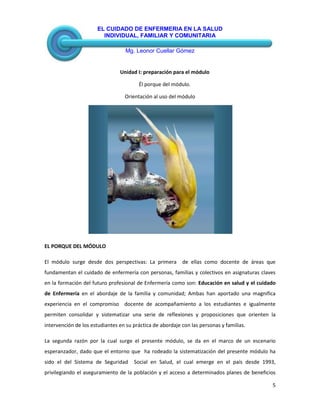 EL CUIDADO DE ENFERMERIA EN LA SALUD
INDIVIDUAL, FAMILIAR Y COMUNITARIA
Mg. Leonor Cuellar Gómez
5
Unidad I: preparación para el módulo
Él porque del módulo.
Orientación al uso del módulo
EL PORQUE DEL MÓDULO
El módulo surge desde dos perspectivas: La primera de ellas como docente de áreas que
fundamentan el cuidado de enfermería con personas, familias y colectivos en asignaturas claves
en la formación del futuro profesional de Enfermería como son: Educación en salud y el cuidado
de Enfermería en el abordaje de la familia y comunidad; Ambas han aportado una magnifica
experiencia en el compromiso docente de acompañamiento a los estudiantes e igualmente
permiten consolidar y sistematizar una serie de reflexiones y proposiciones que orienten la
intervención de los estudiantes en su práctica de abordaje con las personas y familias.
La segunda razón por la cual surge el presente módulo, se da en el marco de un escenario
esperanzador, dado que el entorno que ha rodeado la sistematización del presente módulo ha
sido el del Sistema de Seguridad Social en Salud, el cual emerge en el país desde 1993,
privilegiando el aseguramiento de la población y el acceso a determinados planes de beneficios
 