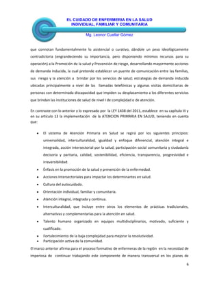EL CUIDADO DE ENFERMERIA EN LA SALUD
INDIVIDUAL, FAMILIAR Y COMUNITARIA
Mg. Leonor Cuellar Gómez
6
que connotan fundamentalmente lo asistencial o curativo, dándole un peso ideológicamente
contradictoria (engrandeciendo su importancia, pero disponiendo mínimos recursos para su
operación) a la Promoción de la salud y Prevención de riesgo, desarrollando mayormente acciones
de demanda inducida, la cual pretende establecer un puente de comunicación entre las familias,
sus riesgo y la atención a brindar por los servicios de salud; estrategias de demanda inducida
ubicadas principalmente a nivel de las llamadas telefónicas y algunas visitas domiciliarias de
personas con determinada discapacidad que impiden su desplazamiento a los diferentes servicios
que brindan las instituciones de salud de nivel I de complejidad o de atención.
En contraste con lo anterior y lo expresado por la LEY 1438 del 2011, establece en su capítulo III y
en su artículo 13 la implementación de la ATENCION PRIMARIA EN SALUD, teniendo en cuenta
que:
El sistema de Atención Primaria en Salud se regirá por los siguientes principios:
universalidad, interculturalidad, igualdad y enfoque diferencial, atención integral e
integrada, acción intersectorial por la salud, participación social comunitaria y ciudadanía
decisoria y paritaria, calidad, sostenibilidad, eficiencia, transparencia, progresividad e
irreversibilidad.
Énfasis en la promoción de la salud y prevención de la enfermedad.
Acciones Intersectoriales para impactar los determinantes en salud.
Cultura del autocuidado.
Orientación individual, familiar y comunitaria.
Atención integral, integrada y continua.
Interculturalidad, que incluye entre otros los elementos de prácticas tradicionales,
alternativas y complementarias para la atención en salud.
Talento humano organizado en equipos multidisciplinarios, motivado, suficiente y
cualificado.
Fortalecimiento de la baja complejidad para mejorar la resolutividad.
Participación activa de la comunidad.
El marco anterior afirma para el proceso formativo de enfermeras de la región en la necesidad de
imperiosa de continuar trabajando este componente de manera transversal en los planes de
 