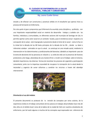 EL CUIDADO DE ENFERMERIA EN LA SALUD
INDIVIDUAL, FAMILIAR Y COMUNITARIA
Mg. Leonor Cuellar Gómez
7
estudio y de afianzar con constructos y practicas sólidas en el estudiante que apenas inicia su
proceso de formación en Enfermería.
Por otra parte el gran compromiso que Enfermería ha asumido como disciplina y profesión, con
una importante responsabilidad social en materia de desarrollar trabajo y cuidado con las
familias, individuos y comunidades, en diferentes sectores del municipio de Santiago de Cali, le
permite aportar como actor social en un contexto locales, pues la tendencia actual respecto a la
concepción de la salud, está impregnada nuevamente desde el tinte de lo social - como lo fue en
la mitad de la década de los 80 hasta principios de la década de los 90- , donde su ideal o
referentes estaban centrados en que la salud: se construye en una mirada social, mediante la
intervención en los determinantes y condicionantes del bienestar; dándole un importante peso de
la toma de decisiones de las personas en relación a su estilo de vida con la presencia de factores
protectores y de riesgo, ubicándose de una manera firme a incidir con el trabajo sobre el entorno,
dándole importancia a las diversas formas de incentivar los procesos de cogestión y participación
comunitaria, junto con la imperiosa necesidad de recuperar la concepción de la salud desde la
necesidad y urgencia de aunar esfuerzos y canalizar los recursos a través del abordaje
intersectorial.
INTRODUCCIÓN
Orientación al uso del módulo
El presente documento es producto de la revisión de conceptos por otros autores, de la
experiencia vivida en el trabajo comunitario de las autoras en trabajos desarrollados hace más de
diez años en el ámbito local ( zona de la ladera de la ciudad de Cali) con nuestros estudiantes de
enfermería.; por tal razón algunos o muchos de los conceptos aquí expresados son referencia de
juntos podemos
llegar,
donde jamás
hemos ido
juntos podemos
llegar
unan sus manos
conmigo.
 