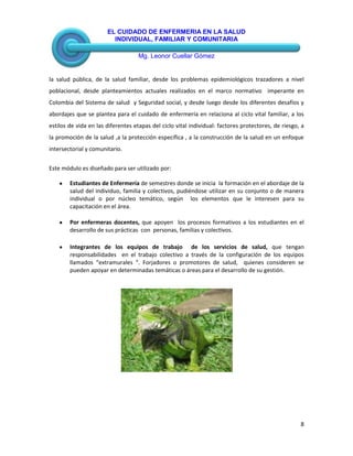 EL CUIDADO DE ENFERMERIA EN LA SALUD
INDIVIDUAL, FAMILIAR Y COMUNITARIA
Mg. Leonor Cuellar Gómez
8
la salud pública, de la salud familiar, desde los problemas epidemiológicos trazadores a nivel
poblacional, desde planteamientos actuales realizados en el marco normativo imperante en
Colombia del Sistema de salud y Seguridad social, y desde luego desde los diferentes desafíos y
abordajes que se plantea para el cuidado de enfermería en relaciona al ciclo vital familiar, a los
estilos de vida en las diferentes etapas del ciclo vital individual: factores protectores, de riesgo, a
la promoción de la salud ,a la protección específica , a la construcción de la salud en un enfoque
intersectorial y comunitario.
Este módulo es diseñado para ser utilizado por:
Estudiantes de Enfermería de semestres donde se inicia la formación en el abordaje de la
salud del individuo, familia y colectivos, pudiéndose utilizar en su conjunto o de manera
individual o por núcleo temático, según los elementos que le interesen para su
capacitación en el área.
Por enfermeras docentes, que apoyen los procesos formativos a los estudiantes en el
desarrollo de sus prácticas con personas, familias y colectivos.
Integrantes de los equipos de trabajo de los servicios de salud, que tengan
responsabilidades en el trabajo colectivo a través de la configuración de los equipos
llamados “extramurales “. Forjadores o promotores de salud, quienes consideren se
pueden apoyar en determinadas temáticas o áreas para el desarrollo de su gestión.
 