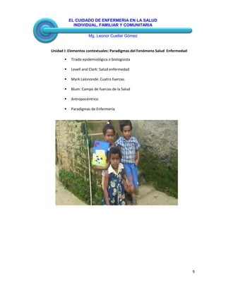 EL CUIDADO DE ENFERMERIA EN LA SALUD
INDIVIDUAL, FAMILIAR Y COMUNITARIA
Mg. Leonor Cuellar Gómez
9
Unidad I: Elementos contextuales: Paradigmas del Fenómeno Salud Enfermedad.
 Triada epidemiológica o biologisista
 Levell and Clark: Salud enfermedad
 Mark Lalononde: Cuatro fuerzas.
 Blum: Campo de fuerzas de la Salud
 Antropocéntrico
 Paradigmas de Enfermería
 