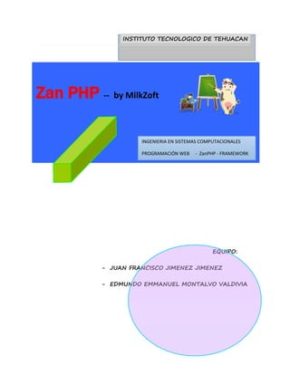 INSTITUTO TECNOLOGICO DE TEHUACAN 
INGENIERIA EN SISTEMAS COMPUTACIONALES 
PROGRAMACIÓN WEB - ZanPHP - FRAMEWORK 
EQUIPO: 
Zan PHP -- by MilkZoft 
- JUAN FRANCISCO JIMENEZ JIMENEZ 
- EDMUNDO EMMANUEL MONTALVO VALDIVIA 
 