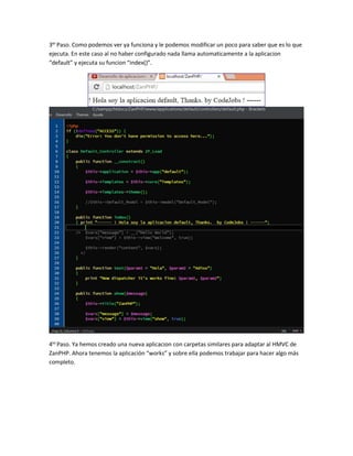 3er Paso. Como podemos ver ya funciona y le podemos modificar un poco para saber que es lo que 
ejecuta. En este caso al no haber configurado nada llama automaticamente a la aplicacion 
“default” y ejecuta su funcion “index()”. 
4to Paso. Ya hemos creado una nueva aplicacion con carpetas similares para adaptar al HMVC de 
ZanPHP. Ahora tenemos la aplicación “works” y sobre ella podemos trabajar para hacer algo más 
completo. 
 