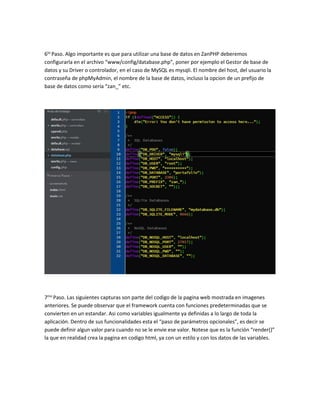 6to Paso. Algo importante es que para utilizar una base de datos en ZanPHP deberemos 
configurarla en el archivo “www/config/database.php”, poner por ejemplo el Gestor de base de 
datos y su Driver o controlador, en el caso de MySQL es mysqli. El nombre del host, del usuario la 
contraseña de phpMyAdmin, el nombre de la base de datos, incluso la opcion de un prefijo de 
base de datos como sería “zan_” etc. 
7mo Paso. Las siguientes capturas son parte del codigo de la pagina web mostrada en imagenes 
anteriores. Se puede observar que el framework cuenta con funciones predeterminadas que se 
convierten en un estandar. Asi como variables igualmente ya definidas a lo largo de toda la 
aplicación. Dentro de sus funcionalidades esta el “paso de parámetros opcionales”, es decir se 
puede definir algun valor para cuando no se le envie ese valor. Notese que es la función “render()” 
la que en realidad crea la pagina en codigo html, ya con un estilo y con los datos de las variables. 
 