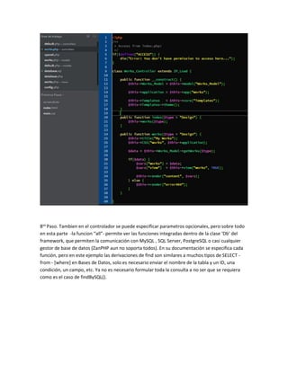 8vo Paso. Tambien en el controlador se puede especificar parametros opcionales, pero sobre todo 
en esta parte -la funcion “all”- permite ver las funciones integradas dentro de la clase ‘Db’ del 
framework, que permiten la comunicación con MySQL , SQL Server, PostgreSQL o casi cualquier 
gestor de base de datos (ZanPHP aun no soporta todos). En su documentación se especifica cada 
función, pero en este ejemplo las derivaciones de find son similares a muchos tipos de SELECT - 
from - [where] en Bases de Datos, solo es necesario enviar el nombre de la tabla y un ID, una 
condición, un campo, etc. Ya no es necesario formular toda la consulta a no ser que se requiera 
como es el caso de findBySQL(). 
 