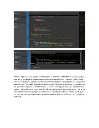 9no Paso. Algo que podria resultar curioso es como se estructura el html final de la pagina, el que 
hace que se vea, y es k no habiamos especificado las etiquetas <html> , <head> o <body> , pues 
bien, la view (ejemplo: applications/works/views/works.php) solo crea una parte que agrupa en un 
div con la clase “row”, esto para aplicarle algunos estilos con ayuda de Bootstrap, el framework de 
CSS que esta incorporado en ZanPHP. Incluso se pueden notar algunas clases que estan definidas 
para un estilo en Bootstrap como “span 4”. Ademas notese que en las primeras lineas 3 y 4, se usa 
la función de traduccion, que para el caso de que se especifique un idioma como es, en, ch, jp, ru, 
etc. en la URL, se traduzca automaticamente con apoyo de la libreria getText de PHP: __(“texto a 
traducir”); 
 