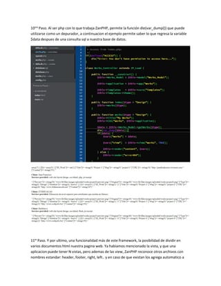 10mo Paso. Al ser php con lo que trabaja ZanPHP, permite la función die(var_dump()) que puede 
utilizarse como un depurador, a continuacion el ejemplo permite saber lo que regresa la variable 
$data despues de una consulta sql a nuestra base de datos. 
11er Paso. Y por ultimo, una funcionalidad más de este framework, la posibilidad de dividir en 
varios documentos html nuestra pagina web. Ya habiamos mencionado la vista, y que una 
aplicacion puede tener N vistas, pero ademas de las view, ZanPHP reconoce otros archivos con 
nombres estandar: header, footer, right, left.. y en caso de que existan los agrega automatico a 
 