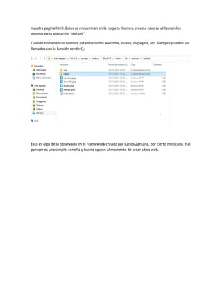 nuestra pagina html. Estos se encuentran en la carpeta themes, en este caso se utilizaron los 
mismos de la aplicación “default”. 
Cuando no tienen un nombre estandar como welcome, nuevo, mipagina, etc. Siempre pueden ser 
llamados con la función render(); 
Esto es algo de lo observado en el Framework creado por Carlos Zantana, por cierto mexicano. Y al 
parecer es una simple, sencilla y buena opcion al momento de crear sitios web. 
