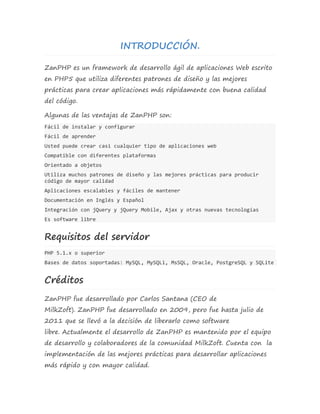 INTRODUCCIÓN. 
ZanPHP es un framework de desarrollo ágil de aplicaciones Web escrito 
en PHP5 que utiliza diferentes patrones de diseño y las mejores 
prácticas para crear aplicaciones más rápidamente con buena calidad 
del código. 
Algunas de las ventajas de ZanPHP son: 
Fácil de instalar y configurar 
Fácil de aprender 
Usted puede crear casi cualquier tipo de aplicaciones web 
Compatible con diferentes plataformas 
Orientado a objetos 
Utiliza muchos patrones de diseño y las mejores prácticas para producir 
código de mayor calidad 
Aplicaciones escalables y fáciles de mantener 
Documentación en Inglés y Español 
Integración con jQuery y jQuery Mobile, Ajax y otras nuevas tecnologías 
Es software libre 
Requisitos del servidor 
PHP 5.1.x o superior 
Bases de datos soportadas: MySQL, MySQLi, MsSQL, Oracle, PostgreSQL y SQLite 
Créditos 
ZanPHP fue desarrollado por Carlos Santana (CEO de 
MilkZoft). ZanPHP fue desarrollado en 2009, pero fue hasta julio de 
2011 que se llevó a la decisión de liberarlo como software 
libre. Actualmente el desarrollo de ZanPHP es mantenido por el equipo 
de desarrollo y colaboradores de la comunidad MilkZoft. Cuenta con la 
implementación de las mejores prácticas para desarrollar aplicaciones 
más rápido y con mayor calidad. 
 