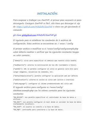 INSTALACIÓN. 
Para empezar a trabajar con ZanPHP, el primer paso necesario es para 
descargarlo. Conseguir ZanPHP es fácil, sólo tiene que descargar el .zip 
de: https://github.com/MilkZoft/ZanPHP o clone con git ejecutando el 
comando: 
git clone git@github.com:MilkZoft/ZanPHP.git 
El siguiente paso es establecer las constantes de 2 archivos de 
configuración. Estos archivos se encuentran en: / www / config 
El primer archivo a modificar es el /www/config/config.example.php 
usted debería cambiar o verificar que las siguientes constantes tengan 
un valor correcto: 
[“domain”]: sirve para especificar el dominio que nuestro sitio tendrá. 
[“modRewrite”]: alterna la estilización de las URL (verdadero o falso). 
[“webURL”]: URL le permite configurar el sitio en general será útil para 
cargar imágenes, secuencias de comandos, etc. 
[“defaultApplication”]: permite configurar la aplicación web por defecto 
[“webSituation”]: alterna el acceso al sitio web (activo o inactivo) 
[“webLanguage”]: configurar el idioma predeterminado del sitio web 
El segundo archivo para configurar es /www/config/ 
database.example.php con los valores correctos para las siguientes 
constantes: 
“DB_DRIVER”: nos permite especificar el controlador de base de datos a 
utilizar. 
“DB_HOST”: nos permite configurar el host donde el servidor de base de datos 
(normalmente localhost). 
“DB_USER”: el usuario se conecte a la base de datos. 
“DB_PWD”: contraseña para conectarse a la base de datos. 
 